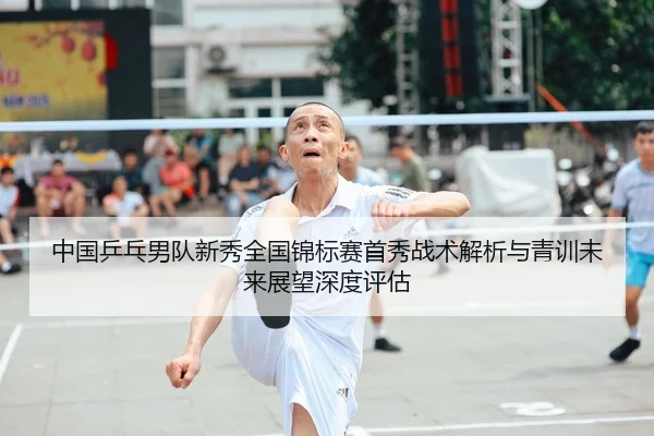中国乒乓男队新秀全国锦标赛首秀战术解析与青训未来展望深度评估