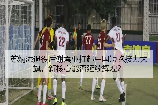 苏炳添退役后谢震业扛起中国短跑接力大旗，新核心能否延续辉煌？